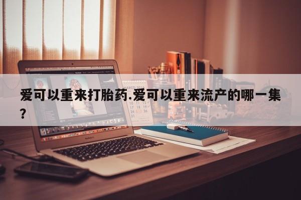 买流产药的微信联系方式爱可以重来打胎药.爱可以重来流产的哪一集？