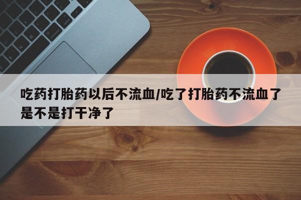 买流产药的微信联系方式吃药打胎药以后不流血/吃了打胎药不流血了是不是打干净了