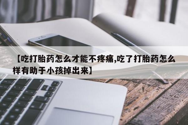 买流产药的微信联系方式【吃打胎药怎么才能不疼痛,吃了打胎药怎么样有助于小孩掉出来】