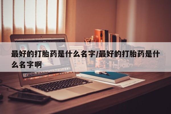 买流产药的微信联系方式最好的打胎药是什么名字/最好的打胎药是什么名字啊