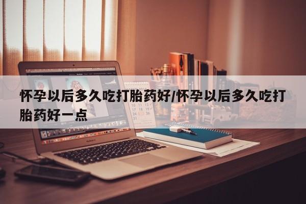 买流产药的微信联系方式怀孕以后多久吃打胎药好/怀孕以后多久吃打胎药好一点