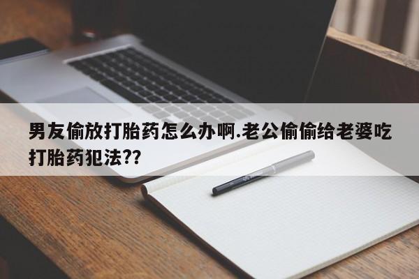 买流产药的微信联系方式男友偷放打胎药怎么办啊.老公偷偷给老婆吃打胎药犯法?？
