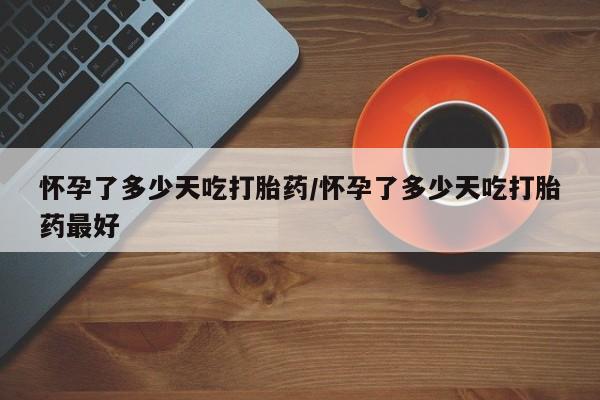 买流产药的微信联系方式怀孕了多少天吃打胎药/怀孕了多少天吃打胎药最好