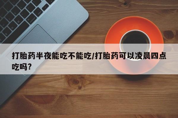 买流产药的微信联系方式打胎药半夜能吃不能吃/打胎药可以凌晨四点吃吗?