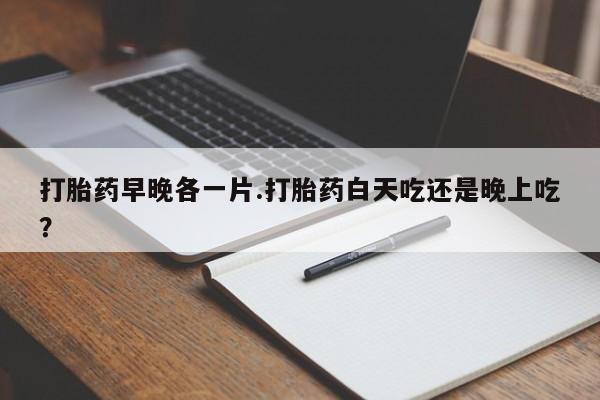 买流产药的微信联系方式打胎药早晚各一片.打胎药白天吃还是晚上吃？