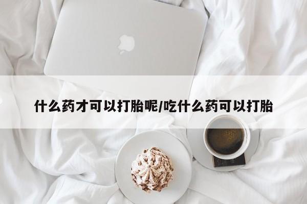 买流产药的微信联系方式什么药才可以打胎呢/吃什么药可以打胎