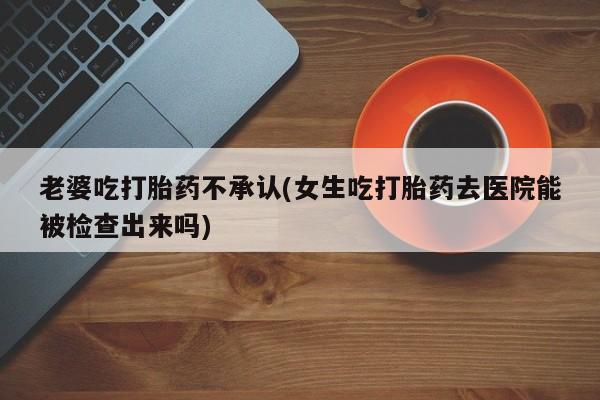 买流产药的微信联系方式老婆吃打胎药不承认(女生吃打胎药去医院能被检查出来吗)