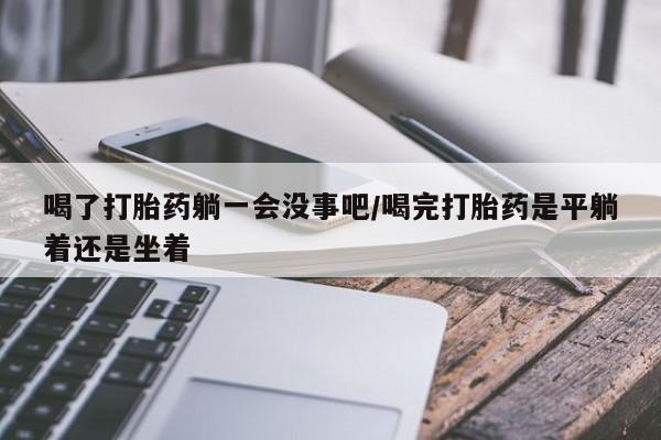 买流产药的微信联系方式喝了打胎药躺一会没事吧/喝完打胎药是平躺着还是坐着