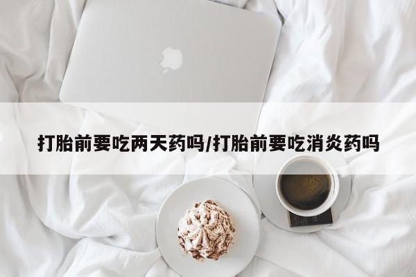 买流产药的微信联系方式打胎前要吃两天药吗/打胎前要吃消炎药吗