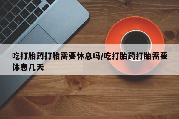 买流产药的微信联系方式吃打胎药打胎需要休息吗/吃打胎药打胎需要休息几天