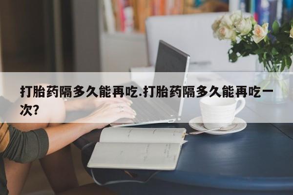 买流产药的微信联系方式打胎药隔多久能再吃.打胎药隔多久能再吃一次？