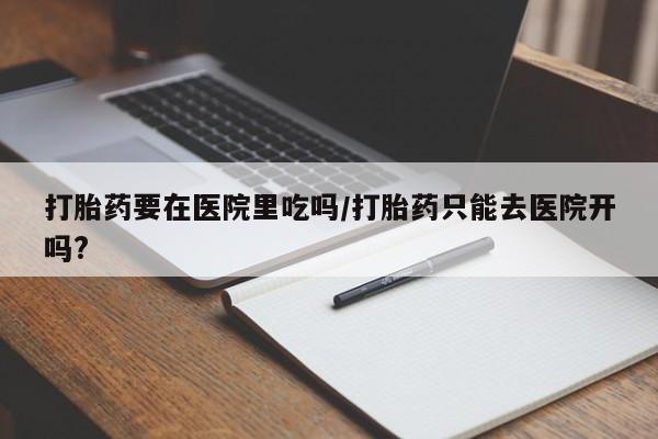 买流产药的微信联系方式打胎药要在医院里吃吗/打胎药只能去医院开吗?