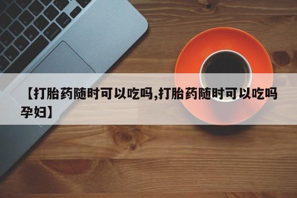 买流产药的微信联系方式【打胎药随时可以吃吗,打胎药随时可以吃吗孕妇】