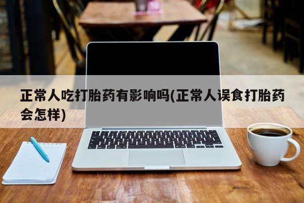 买流产药的微信联系方式正常人吃打胎药有影响吗(正常人误食打胎药会怎样)
