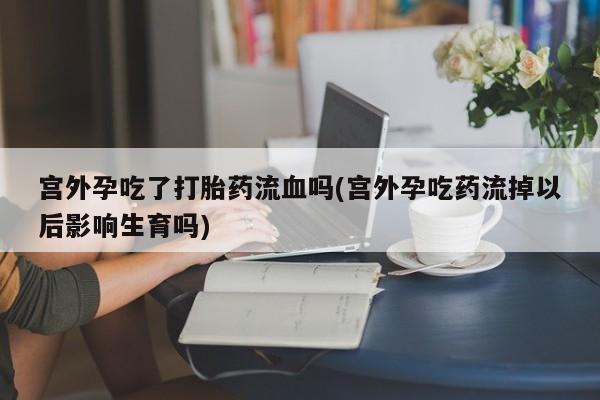 买流产药的微信联系方式宫外孕吃了打胎药流血吗(宫外孕吃药流掉以后影响生育吗)