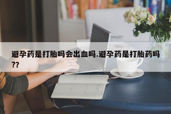 买流产药的微信联系方式避孕药是打胎吗会出血吗.避孕药是打胎药吗?？