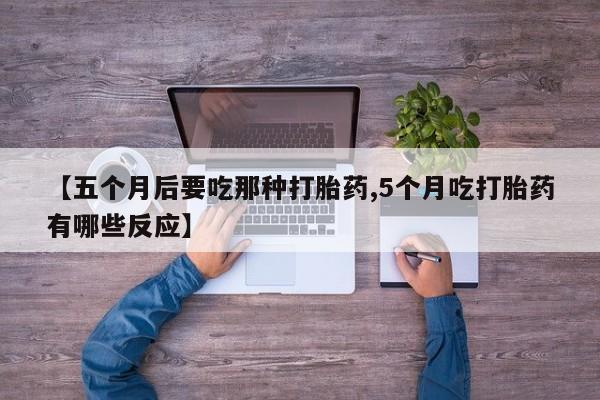买流产药的微信联系方式【五个月后要吃那种打胎药,5个月吃打胎药有哪些反应】
