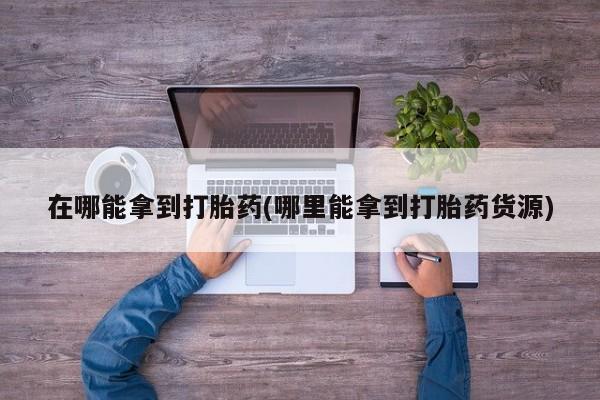 买流产药的微信联系方式在哪能拿到打胎药(哪里能拿到打胎药货源)