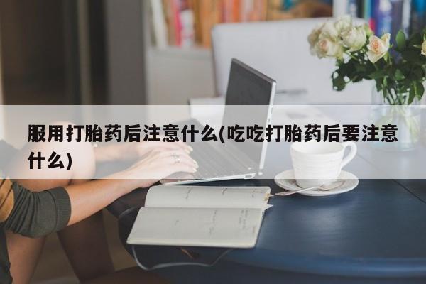 买流产药的微信联系方式服用打胎药后注意什么(吃吃打胎药后要注意什么)