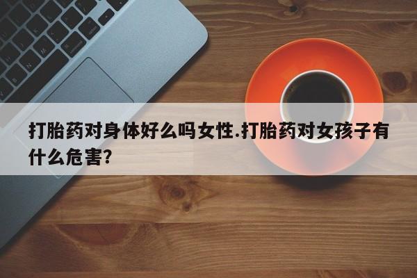 买流产药的微信联系方式打胎药对身体好么吗女性.打胎药对女孩子有什么危害？