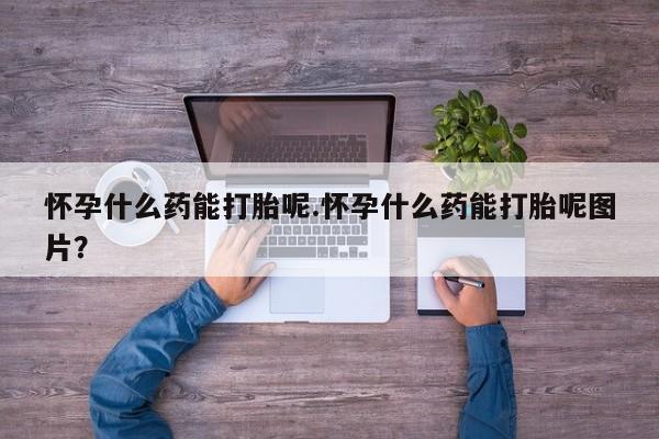 买流产药的微信联系方式怀孕什么药能打胎呢.怀孕什么药能打胎呢图片？