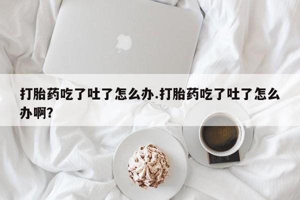买流产药的微信联系方式打胎药吃了吐了怎么办.打胎药吃了吐了怎么办啊？