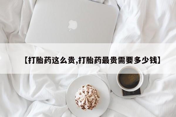 买流产药的微信联系方式【打胎药这么贵,打胎药最贵需要多少钱】
