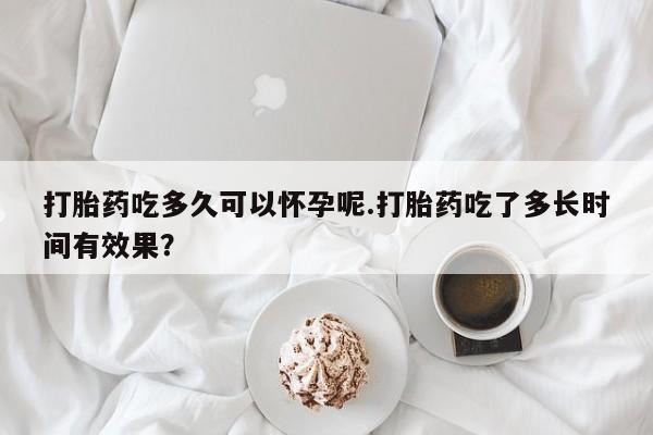 买流产药的微信联系方式打胎药吃多久可以怀孕呢.打胎药吃了多长时间有效果？