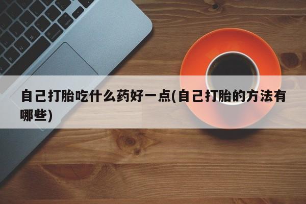 买流产药的微信联系方式自己打胎吃什么药好一点(自己打胎的方法有哪些)