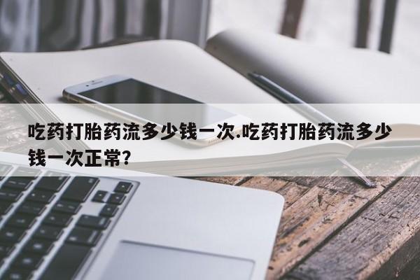 买流产药的微信联系方式吃药打胎药流多少钱一次.吃药打胎药流多少钱一次正常？
