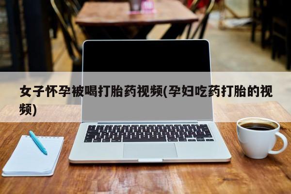 买流产药的微信联系方式女子怀孕被喝打胎药视频(孕妇吃药打胎的视频)