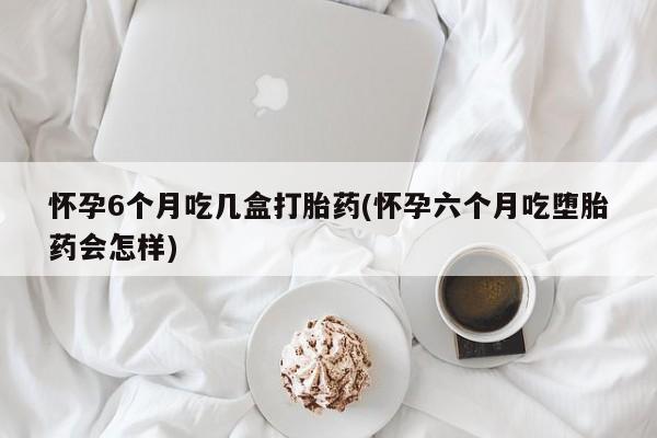 买流产药的微信联系方式怀孕6个月吃几盒打胎药(怀孕六个月吃堕胎药会怎样)