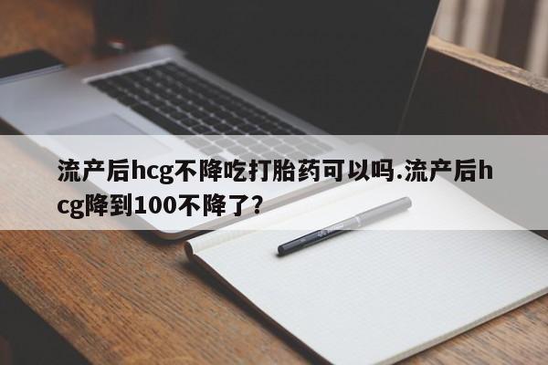 买流产药的微信联系方式流产后hcg不降吃打胎药可以吗.流产后hcg降到100不降了？