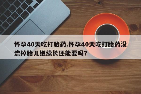 买流产药的微信联系方式怀孕40天吃打胎药.怀孕40天吃打胎药没流掉胎儿继续长还能要吗？