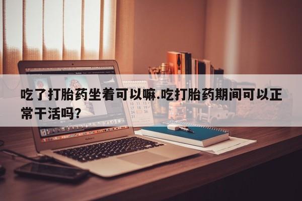 买流产药的微信联系方式吃了打胎药坐着可以嘛.吃打胎药期间可以正常干活吗？