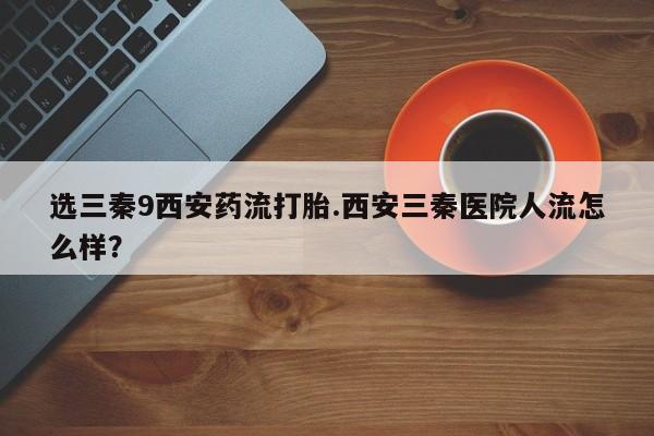 买流产药的微信联系方式选三秦9西安药流打胎.西安三秦医院人流怎么样？