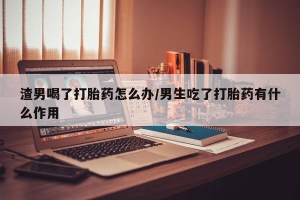 买流产药的微信联系方式渣男喝了打胎药怎么办/男生吃了打胎药有什么作用