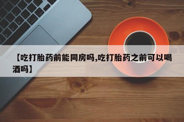 买流产药的微信联系方式【吃打胎药前能同房吗,吃打胎药之前可以喝酒吗】