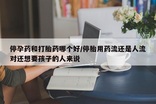 买流产药的微信联系方式停孕药和打胎药哪个好/停胎用药流还是人流对还想要孩子的人来说