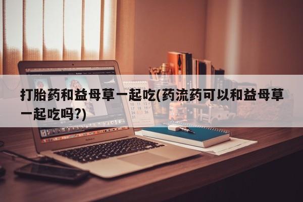 买流产药的微信联系方式打胎药和益母草一起吃(药流药可以和益母草一起吃吗?)