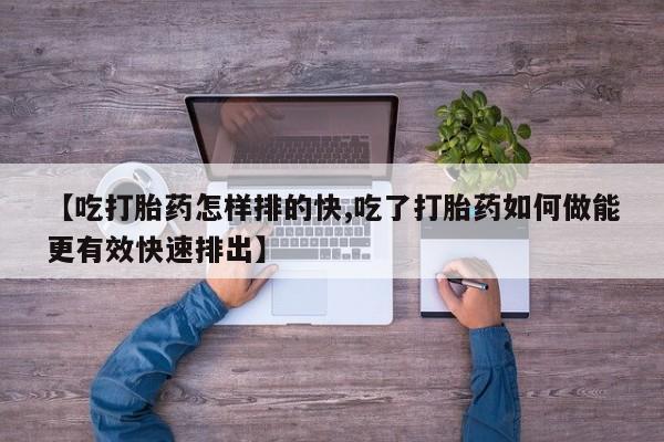 买流产药的微信联系方式【吃打胎药怎样排的快,吃了打胎药如何做能更有效快速排出】