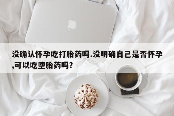 买流产药的微信联系方式没确认怀孕吃打胎药吗.没明确自己是否怀孕,可以吃堕胎药吗？