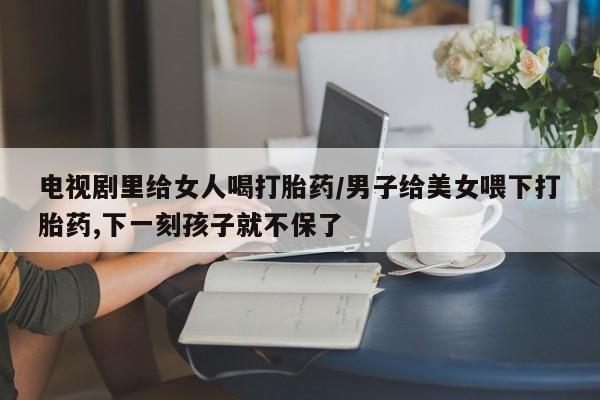 买流产药的微信联系方式电视剧里给女人喝打胎药/男子给美女喂下打胎药,下一刻孩子就不保了