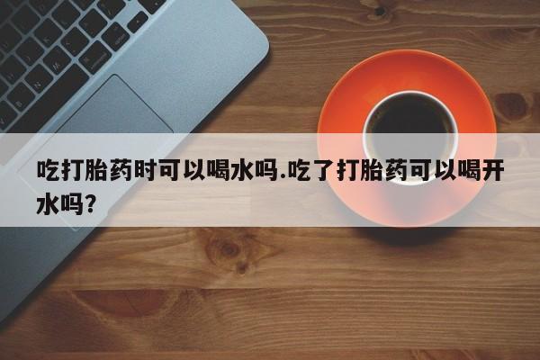 买流产药的微信联系方式吃打胎药时可以喝水吗.吃了打胎药可以喝开水吗？