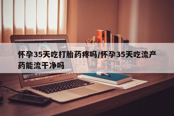 买流产药的微信联系方式怀孕35天吃打胎药疼吗/怀孕35天吃流产药能流干净吗