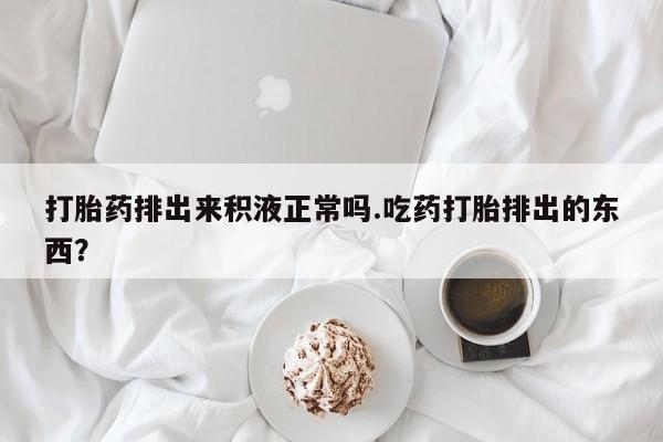 买流产药的微信联系方式打胎药排出来积液正常吗.吃药打胎排出的东西？