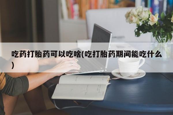 买流产药的微信联系方式吃药打胎药可以吃啥(吃打胎药期间能吃什么)