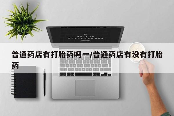 买流产药的微信联系方式普通药店有打胎药吗一/普通药店有没有打胎药