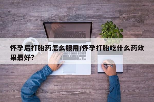 买流产药的微信联系方式怀孕后打胎药怎么服用/怀孕打胎吃什么药效果最好?