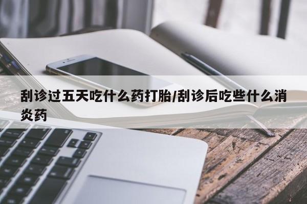 买流产药的微信联系方式刮诊过五天吃什么药打胎/刮诊后吃些什么消炎药